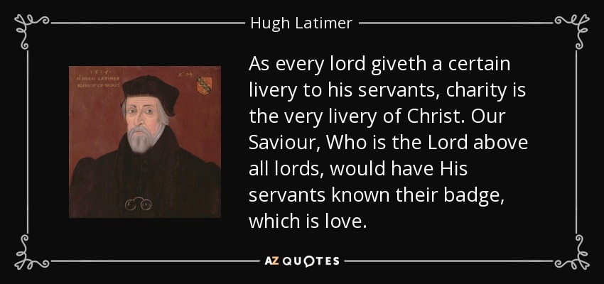 As every lord giveth a certain livery to his servants, charity is the very livery of Christ. Our Saviour, Who is the Lord above all lords, would have His servants known their badge, which is love. - Hugh Latimer