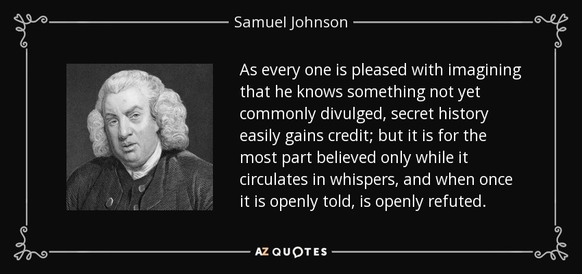 As every one is pleased with imagining that he knows something not yet commonly divulged, secret history easily gains credit; but it is for the most part believed only while it circulates in whispers, and when once it is openly told, is openly refuted. - Samuel Johnson