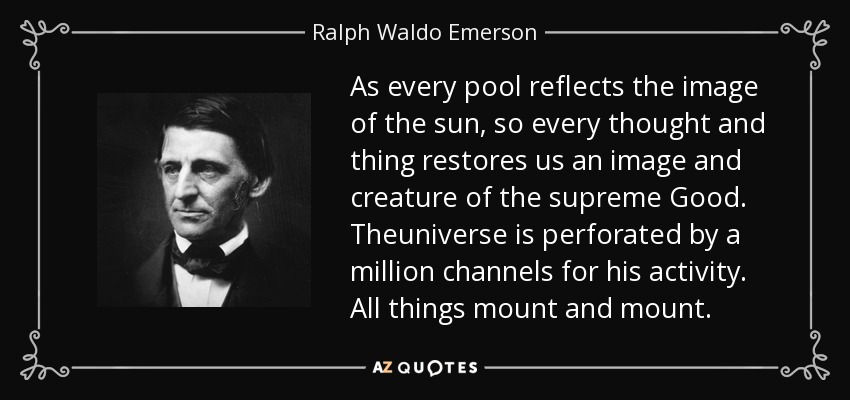 As every pool reflects the image of the sun, so every thought and thing restores us an image and creature of the supreme Good. Theuniverse is perforated by a million channels for his activity. All things mount and mount. - Ralph Waldo Emerson