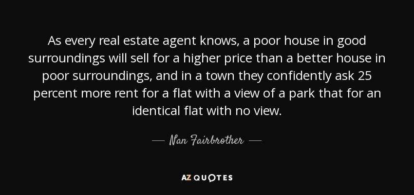 As every real estate agent knows, a poor house in good surroundings will sell for a higher price than a better house in poor surroundings, and in a town they confidently ask 25 percent more rent for a flat with a view of a park that for an identical flat with no view. - Nan Fairbrother