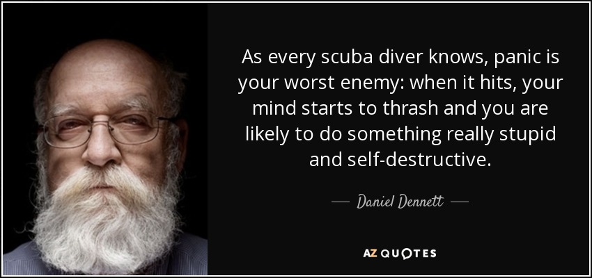 As every scuba diver knows, panic is your worst enemy: when it hits, your mind starts to thrash and you are likely to do something really stupid and self-destructive. - Daniel Dennett