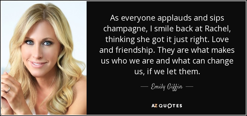 As everyone applauds and sips champagne, I smile back at Rachel, thinking she got it just right. Love and friendship. They are what makes us who we are and what can change us, if we let them. - Emily Giffin