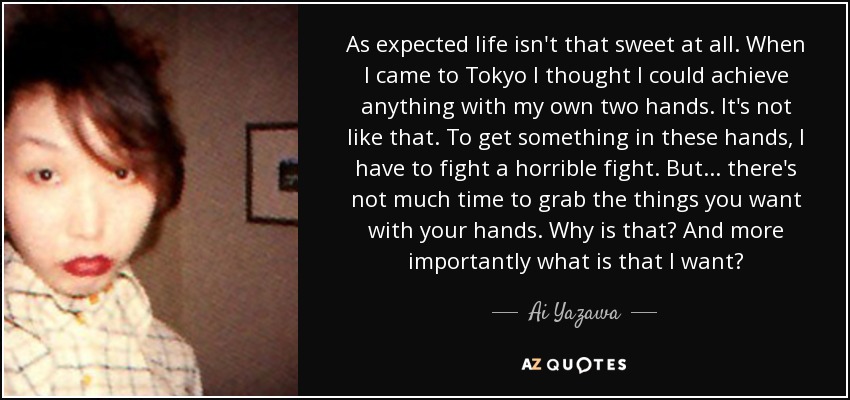 As expected life isn't that sweet at all. When I came to Tokyo I thought I could achieve anything with my own two hands. It's not like that. To get something in these hands, I have to fight a horrible fight. But... there's not much time to grab the things you want with your hands. Why is that? And more importantly what is that I want? - Ai Yazawa