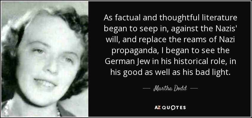 As factual and thoughtful literature began to seep in, against the Nazis' will, and replace the reams of Nazi propaganda, I began to see the German Jew in his historical role, in his good as well as his bad light. - Martha Dodd