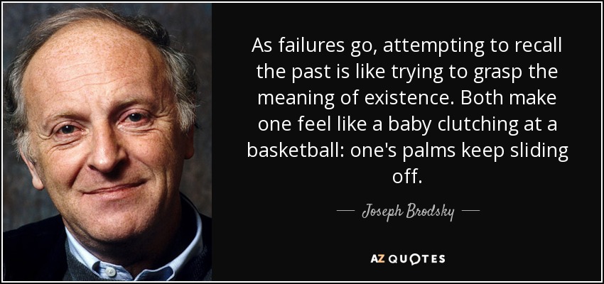 As failures go, attempting to recall the past is like trying to grasp the meaning of existence. Both make one feel like a baby clutching at a basketball: one's palms keep sliding off. - Joseph Brodsky