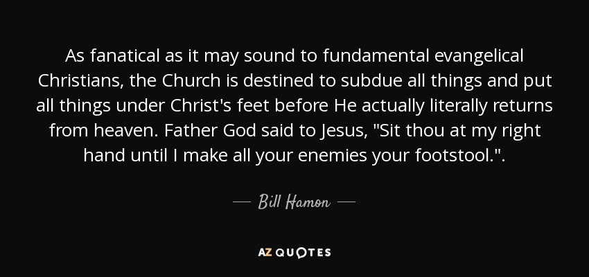 As fanatical as it may sound to fundamental evangelical Christians, the Church is destined to subdue all things and put all things under Christ's feet before He actually literally returns from heaven. Father God said to Jesus, 