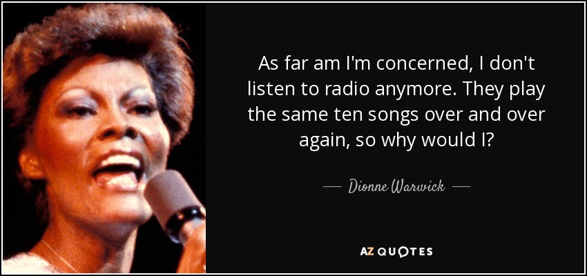 As far am I'm concerned, I don't listen to radio anymore. They play the same ten songs over and over again, so why would I? - Dionne Warwick