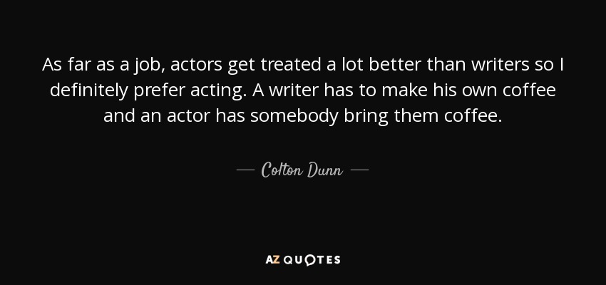 As far as a job, actors get treated a lot better than writers so I definitely prefer acting. A writer has to make his own coffee and an actor has somebody bring them coffee. - Colton Dunn