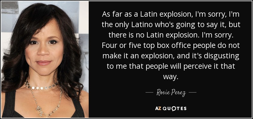 As far as a Latin explosion, I'm sorry, I'm the only Latino who's going to say it, but there is no Latin explosion. I'm sorry. Four or five top box office people do not make it an explosion, and it's disgusting to me that people will perceive it that way. - Rosie Perez