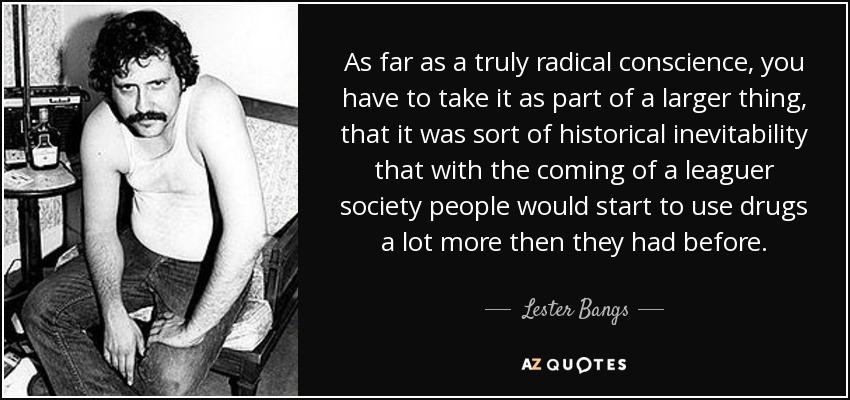 As far as a truly radical conscience, you have to take it as part of a larger thing, that it was sort of historical inevitability that with the coming of a leaguer society people would start to use drugs a lot more then they had before. - Lester Bangs