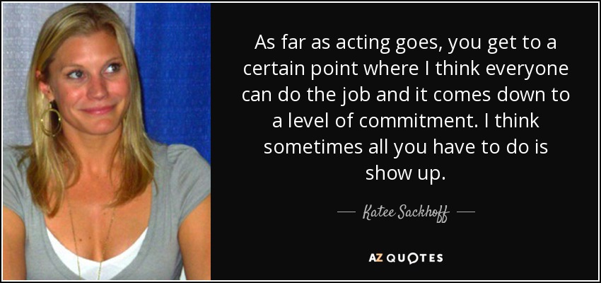 As far as acting goes, you get to a certain point where I think everyone can do the job and it comes down to a level of commitment. I think sometimes all you have to do is show up. - Katee Sackhoff