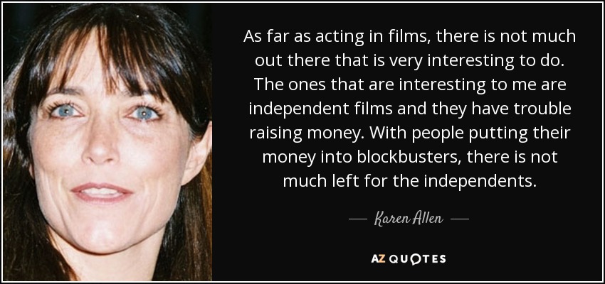 As far as acting in films, there is not much out there that is very interesting to do. The ones that are interesting to me are independent films and they have trouble raising money. With people putting their money into blockbusters, there is not much left for the independents. - Karen Allen