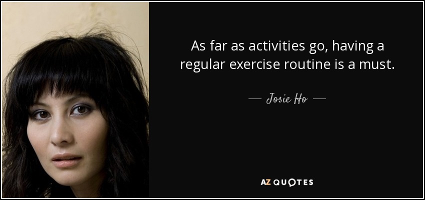 As far as activities go, having a regular exercise routine is a must. - Josie Ho