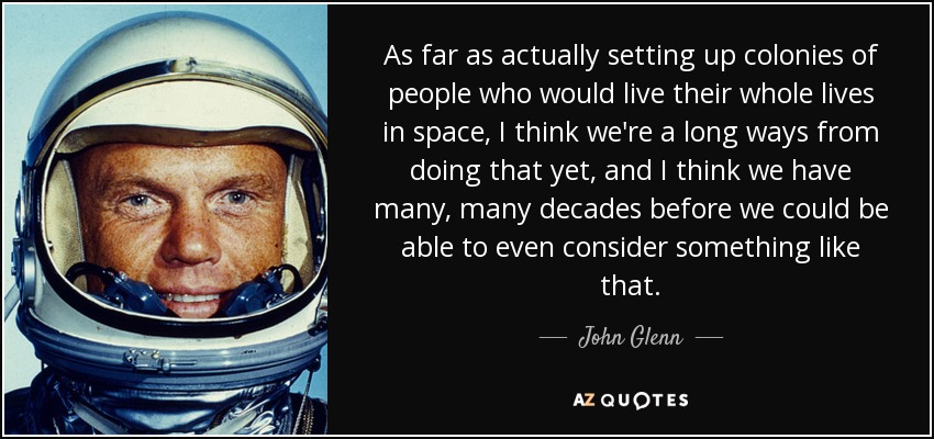 As far as actually setting up colonies of people who would live their whole lives in space, I think we're a long ways from doing that yet, and I think we have many, many decades before we could be able to even consider something like that. - John Glenn