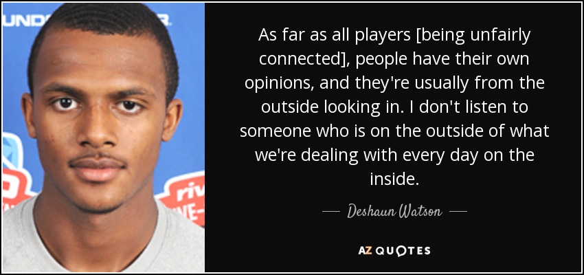As far as all players [being unfairly connected], people have their own opinions, and they're usually from the outside looking in. I don't listen to someone who is on the outside of what we're dealing with every day on the inside. - Deshaun Watson