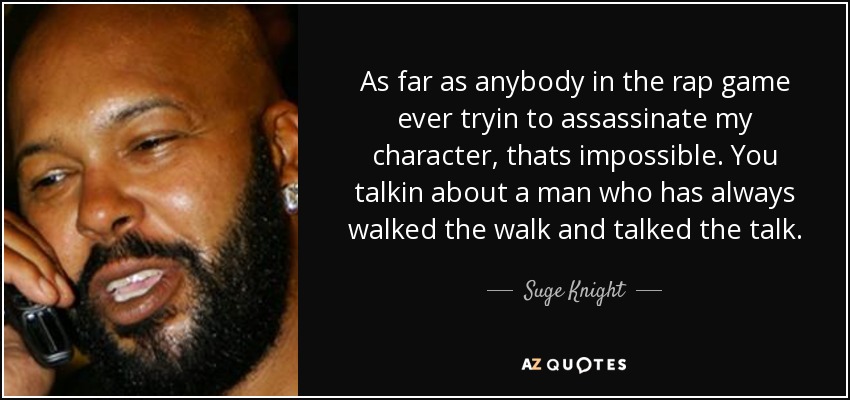 As far as anybody in the rap game ever tryin to assassinate my character, thats impossible. You talkin about a man who has always walked the walk and talked the talk. - Suge Knight