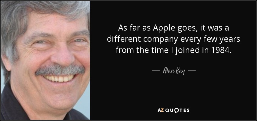 As far as Apple goes, it was a different company every few years from the time I joined in 1984. - Alan Kay
