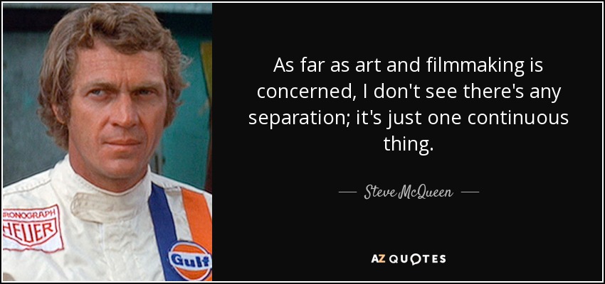 As far as art and filmmaking is concerned, I don't see there's any separation; it's just one continuous thing. - Steve McQueen
