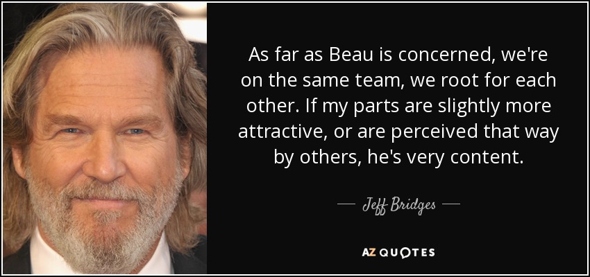 As far as Beau is concerned, we're on the same team, we root for each other. If my parts are slightly more attractive, or are perceived that way by others, he's very content. - Jeff Bridges