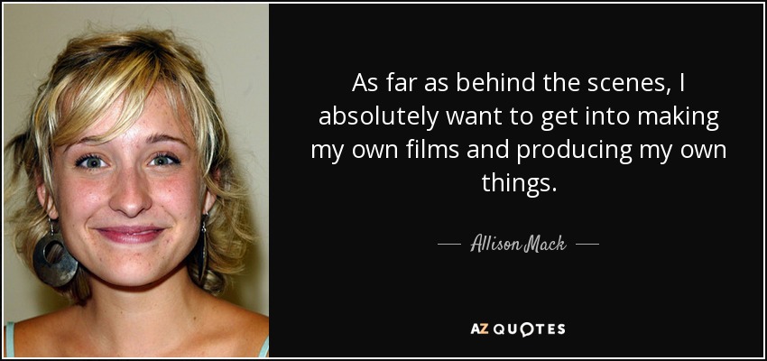 As far as behind the scenes, I absolutely want to get into making my own films and producing my own things. - Allison Mack