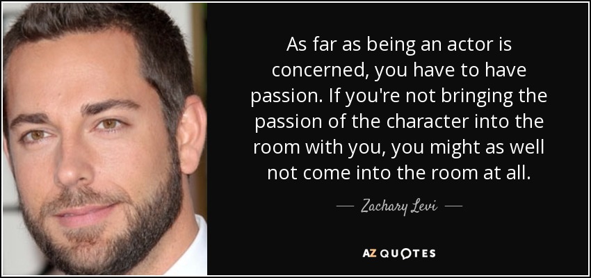 As far as being an actor is concerned, you have to have passion. If you're not bringing the passion of the character into the room with you, you might as well not come into the room at all. - Zachary Levi