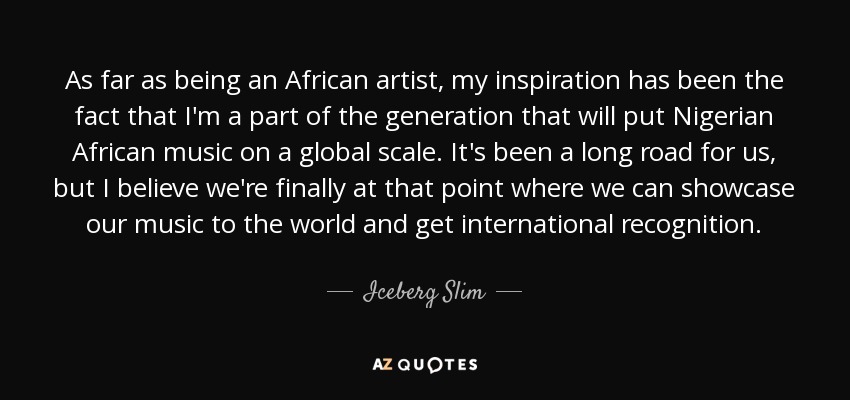 As far as being an African artist, my inspiration has been the fact that I'm a part of the generation that will put Nigerian African music on a global scale. It's been a long road for us, but I believe we're finally at that point where we can showcase our music to the world and get international recognition. - Iceberg Slim