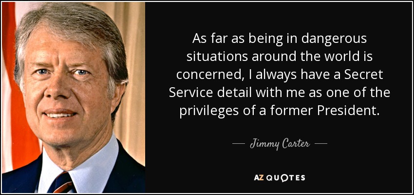 As far as being in dangerous situations around the world is concerned, I always have a Secret Service detail with me as one of the privileges of a former President. - Jimmy Carter
