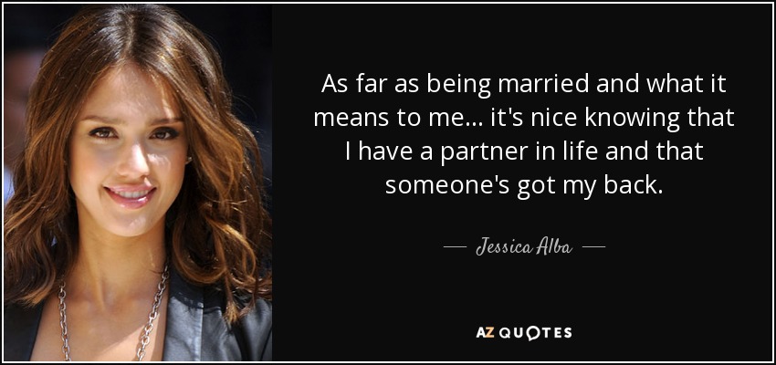 As far as being married and what it means to me... it's nice knowing that I have a partner in life and that someone's got my back. - Jessica Alba