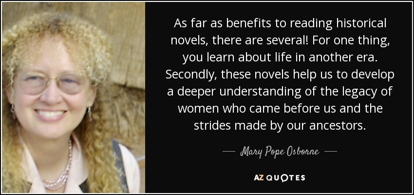 As far as benefits to reading historical novels, there are several! For one thing, you learn about life in another era. Secondly, these novels help us to develop a deeper understanding of the legacy of women who came before us and the strides made by our ancestors. - Mary Pope Osborne