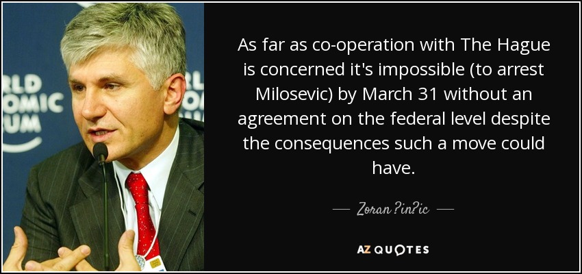 As far as co-operation with The Hague is concerned it's impossible (to arrest Milosevic) by March 31 without an agreement on the federal level despite the consequences such a move could have. - Zoran ?in?ic