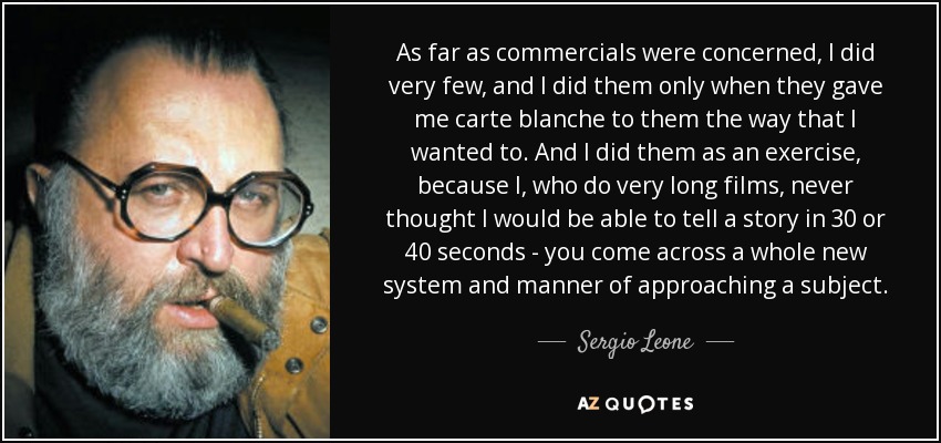 As far as commercials were concerned, I did very few, and I did them only when they gave me carte blanche to them the way that I wanted to. And I did them as an exercise, because I, who do very long films, never thought I would be able to tell a story in 30 or 40 seconds - you come across a whole new system and manner of approaching a subject. - Sergio Leone