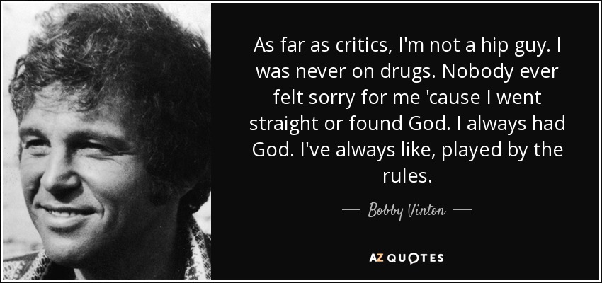 As far as critics, I'm not a hip guy. I was never on drugs. Nobody ever felt sorry for me 'cause I went straight or found God. I always had God. I've always like, played by the rules. - Bobby Vinton