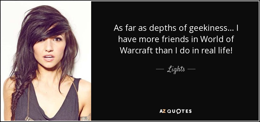 As far as depths of geekiness... I have more friends in World of Warcraft than I do in real life! - Lights