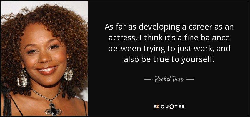 As far as developing a career as an actress, I think it's a fine balance between trying to just work, and also be true to yourself. - Rachel True