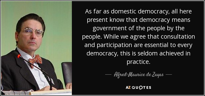 As far as domestic democracy, all here present know that democracy means government of the people by the people. While we agree that consultation and participation are essential to every democracy, this is seldom achieved in practice. - Alfred-Maurice de Zayas