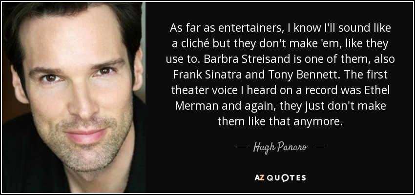 As far as entertainers, I know I'll sound like a cliché but they don't make 'em, like they use to. Barbra Streisand is one of them, also Frank Sinatra and Tony Bennett. The first theater voice I heard on a record was Ethel Merman and again, they just don't make them like that anymore. - Hugh Panaro