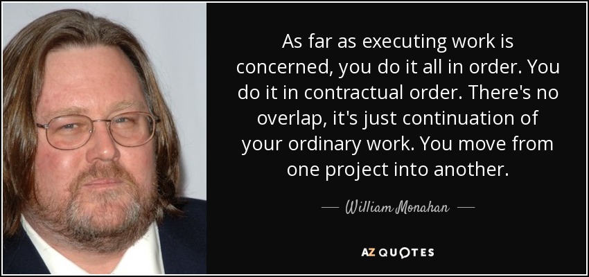 As far as executing work is concerned, you do it all in order. You do it in contractual order. There's no overlap, it's just continuation of your ordinary work. You move from one project into another. - William Monahan
