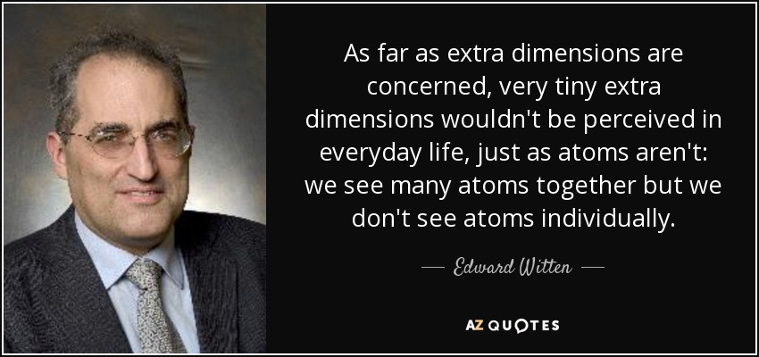 As far as extra dimensions are concerned, very tiny extra dimensions wouldn't be perceived in everyday life, just as atoms aren't: we see many atoms together but we don't see atoms individually. - Edward Witten