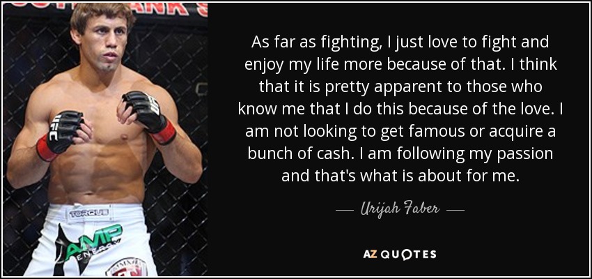 As far as fighting, I just love to fight and enjoy my life more because of that. I think that it is pretty apparent to those who know me that I do this because of the love. I am not looking to get famous or acquire a bunch of cash. I am following my passion and that's what is about for me. - Urijah Faber