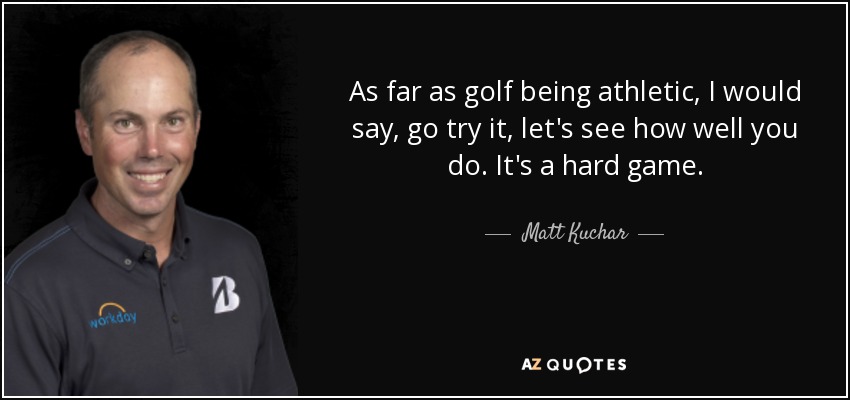 As far as golf being athletic, I would say, go try it, let's see how well you do. It's a hard game. - Matt Kuchar