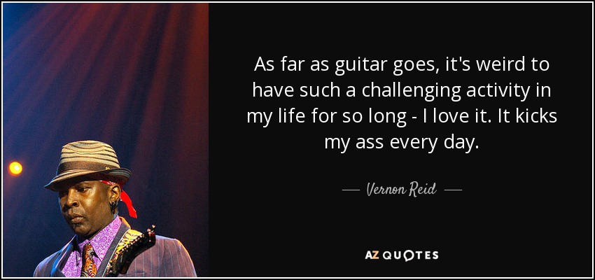 As far as guitar goes, it's weird to have such a challenging activity in my life for so long - I love it. It kicks my ass every day. - Vernon Reid