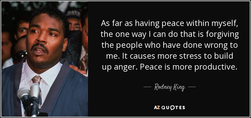 As far as having peace within myself, the one way I can do that is forgiving the people who have done wrong to me. It causes more stress to build up anger. Peace is more productive. - Rodney King