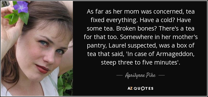As far as her mom was concerned, tea fixed everything. Have a cold? Have some tea. Broken bones? There's a tea for that too. Somewhere in her mother's pantry, Laurel suspected, was a box of tea that said, 'In case of Armageddon, steep three to five minutes'. - Aprilynne Pike