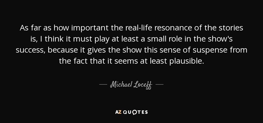 As far as how important the real-life resonance of the stories is, I think it must play at least a small role in the show's success, because it gives the show this sense of suspense from the fact that it seems at least plausible. - Michael Loceff