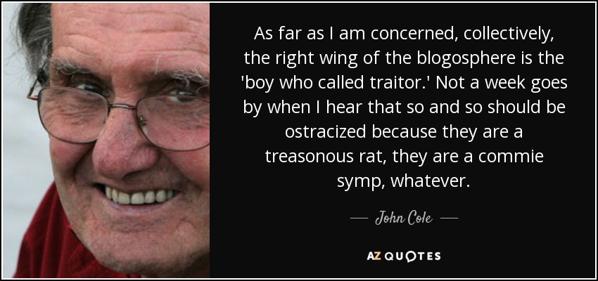 As far as I am concerned, collectively, the right wing of the blogosphere is the 'boy who called traitor.' Not a week goes by when I hear that so and so should be ostracized because they are a treasonous rat, they are a commie symp, whatever. - John Cole