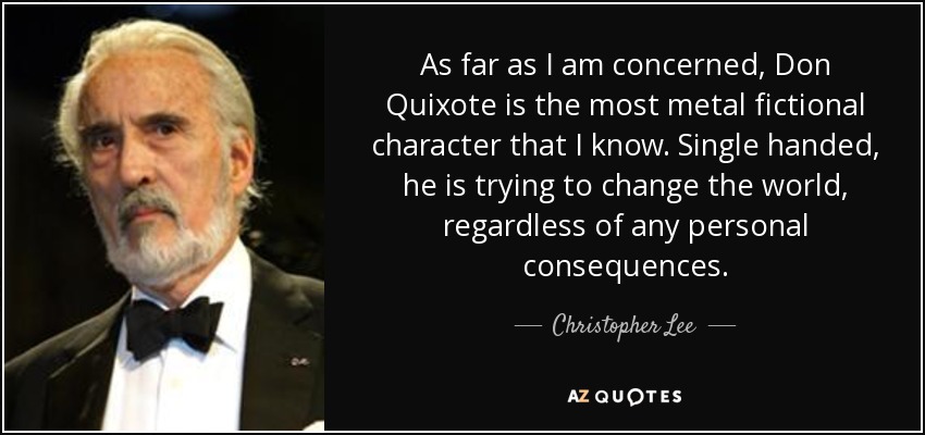 As far as I am concerned, Don Quixote is the most metal fictional character that I know. Single handed, he is trying to change the world, regardless of any personal consequences. - Christopher Lee