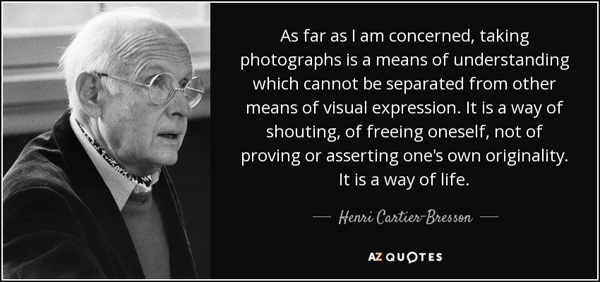 As far as I am concerned, taking photographs is a means of understanding which cannot be separated from other means of visual expression. It is a way of shouting, of freeing oneself, not of proving or asserting one's own originality. It is a way of life. - Henri Cartier-Bresson
