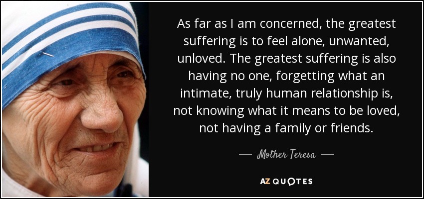 As far as I am concerned, the greatest suffering is to feel alone, unwanted, unloved. The greatest suffering is also having no one, forgetting what an intimate, truly human relationship is, not knowing what it means to be loved, not having a family or friends. - Mother Teresa
