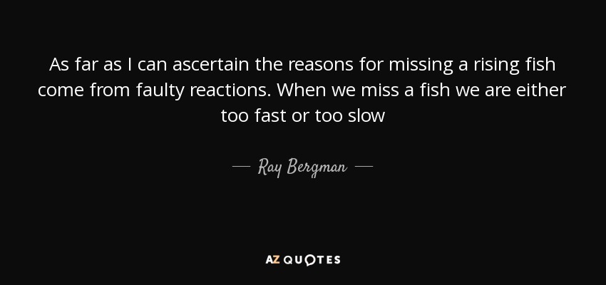 As far as I can ascertain the reasons for missing a rising fish come from faulty reactions. When we miss a fish we are either too fast or too slow - Ray Bergman