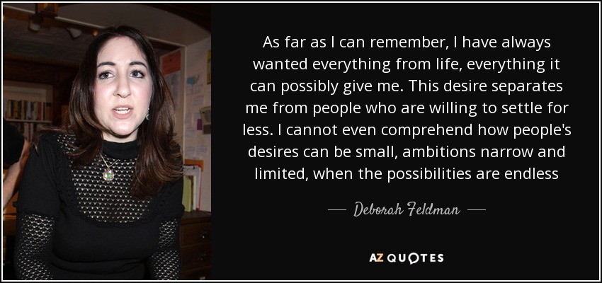 As far as I can remember, I have always wanted everything from life, everything it can possibly give me. This desire separates me from people who are willing to settle for less. I cannot even comprehend how people's desires can be small, ambitions narrow and limited, when the possibilities are endless - Deborah Feldman